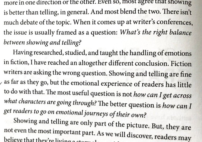 Fiction writers are asking the wrong question. Showing and telling are fine as far as they go, but the emotional experience of readers has little to do with that. The most useful question is not how can I get across what characters are going through? The better question is how can I get readers to go on emotional journeys of their own?